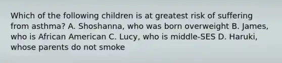 Which of the following children is at greatest risk of suffering from asthma? A. Shoshanna, who was born overweight B. James, who is African American C. Lucy, who is middle-SES D. Haruki, whose parents do not smoke