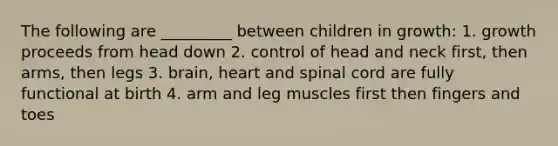 The following are _________ between children in growth: 1. growth proceeds from head down 2. control of head and neck first, then arms, then legs 3. brain, heart and spinal cord are fully functional at birth 4. arm and leg muscles first then fingers and toes