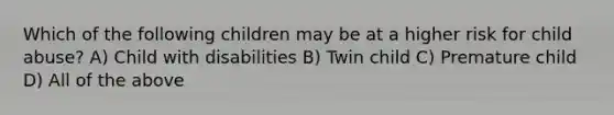 Which of the following children may be at a higher risk for child abuse? A) Child with disabilities B) Twin child C) Premature child D) All of the above