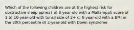 Which of the following children are at the highest risk for obstructive sleep apnea? a) 8-year-old with a Mallampati score of 1 b) 10-year-old with tonsil size of 2+ c) 6-year-old with a BMI in the 80th percentile d) 2-year-old with Down syndrome