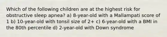 Which of the following children are at the highest risk for obstructive sleep apnea? a) 8-year-old with a Mallampati score of 1 b) 10-year-old with tonsil size of 2+ c) 6-year-old with a BMI in the 80th percentile d) 2-year-old with Down syndrome