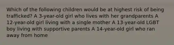 Which of the following children would be at highest risk of being trafficked? A 3-year-old girl who lives with her grandparents A 12-year-old girl living with a single mother A 13-year-old LGBT boy living with supportive parents A 14-year-old girl who ran away from home