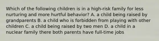 Which of the following children is in a high-risk family for less nurturing and more hurtful behavior? A. a child being raised by grandparents B. a child who is forbidden from playing with other children C. a child being raised by two men D. a child in a nuclear family there both parents have full-time jobs