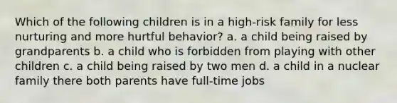 Which of the following children is in a high-risk family for less nurturing and more hurtful behavior? a. a child being raised by grandparents b. a child who is forbidden from playing with other children c. a child being raised by two men d. a child in a nuclear family there both parents have full-time jobs