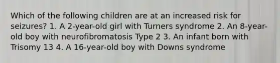 Which of the following children are at an increased risk for seizures? 1. A 2-year-old girl with Turners syndrome 2. An 8-year-old boy with neurofibromatosis Type 2 3. An infant born with Trisomy 13 4. A 16-year-old boy with Downs syndrome