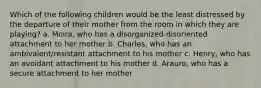 Which of the following children would be the least distressed by the departure of their mother from the room in which they are playing? a. Moira, who has a disorganized-disoriented attachment to her mother b. Charles, who has an ambivalent/resistant attachment to his mother c. Henry, who has an avoidant attachment to his mother d. Arauro, who has a secure attachment to her mother