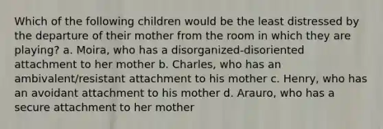 Which of the following children would be the least distressed by the departure of their mother from the room in which they are playing? a. Moira, who has a disorganized-disoriented attachment to her mother b. Charles, who has an ambivalent/resistant attachment to his mother c. Henry, who has an avoidant attachment to his mother d. Arauro, who has a secure attachment to her mother