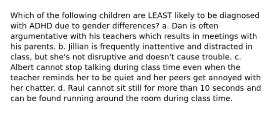 Which of the following children are LEAST likely to be diagnosed with ADHD due to gender differences? a. Dan is often argumentative with his teachers which results in meetings with his parents. b. Jillian is frequently inattentive and distracted in class, but she's not disruptive and doesn't cause trouble. c. Albert cannot stop talking during class time even when the teacher reminds her to be quiet and her peers get annoyed with her chatter. d. Raul cannot sit still for more than 10 seconds and can be found running around the room during class time.