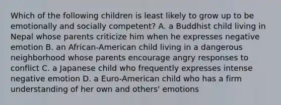 Which of the following children is least likely to grow up to be emotionally and socially competent? A. a Buddhist child living in Nepal whose parents criticize him when he expresses negative emotion B. an African-American child living in a dangerous neighborhood whose parents encourage angry responses to conflict C. a Japanese child who frequently expresses intense negative emotion D. a Euro-American child who has a firm understanding of her own and others' emotions