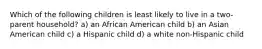 Which of the following children is least likely to live in a two-parent household? a) an African American child b) an Asian American child c) a Hispanic child d) a white non-Hispanic child