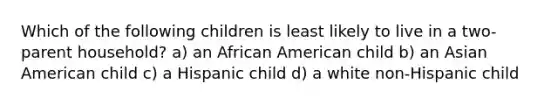 Which of the following children is least likely to live in a two-parent household? a) an African American child b) an Asian American child c) a Hispanic child d) a white non-Hispanic child