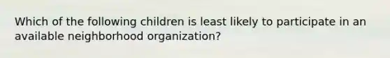 Which of the following children is least likely to participate in an available neighborhood organization?