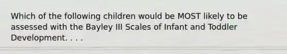 Which of the following children would be MOST likely to be assessed with the Bayley III Scales of Infant and Toddler Development. . . .