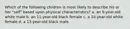 Which of the following children is most likely to describe his or her "self" based upon physical characteristics? a. an 9-year-old white male b. an 11-year-old black female c. a 10-year-old white female d. a 13-year-old black male