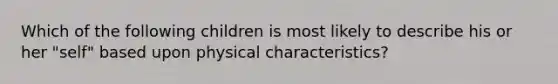 Which of the following children is most likely to describe his or her "self" based upon physical characteristics?