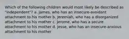 Which of the following children would most likely be described as "independent"? a. James, who has an insecure-avoidant attachment to his mother b. Jeremiah, who has a disorganized attachment to his mother c. Jerome, who has a secure attachment to his mother d. Jesse, who has an insecure-anxious attachment to his mother