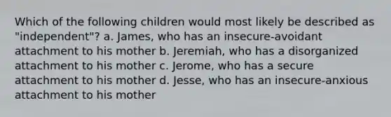 Which of the following children would most likely be described as "independent"? a. James, who has an insecure-avoidant attachment to his mother b. Jeremiah, who has a disorganized attachment to his mother c. Jerome, who has a secure attachment to his mother d. Jesse, who has an insecure-anxious attachment to his mother