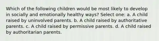 Which of the following children would be most likely to develop in socially and emotionally healthy ways? Select one: a. A child raised by uninvolved parents. b. A child raised by authoritative parents. c. A child raised by permissive parents. d. A child raised by authoritarian parents.