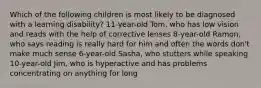 Which of the following children is most likely to be diagnosed with a learning disability? 11-year-old Tom, who has low vision and reads with the help of corrective lenses 8-year-old Ramon, who says reading is really hard for him and often the words don't make much sense 6-year-old Sasha, who stutters while speaking 10-year-old Jim, who is hyperactive and has problems concentrating on anything for long