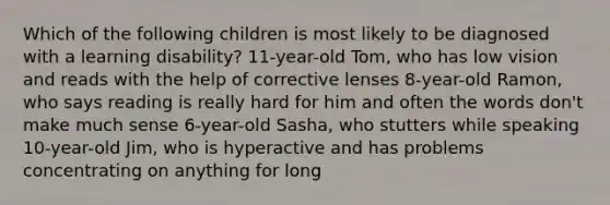 Which of the following children is most likely to be diagnosed with a learning disability? 11-year-old Tom, who has low vision and reads with the help of corrective lenses 8-year-old Ramon, who says reading is really hard for him and often the words don't make much sense 6-year-old Sasha, who stutters while speaking 10-year-old Jim, who is hyperactive and has problems concentrating on anything for long