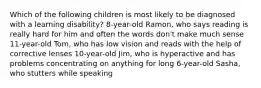 Which of the following children is most likely to be diagnosed with a learning disability? 8-year-old Ramon, who says reading is really hard for him and often the words don't make much sense 11-year-old Tom, who has low vision and reads with the help of corrective lenses 10-year-old Jim, who is hyperactive and has problems concentrating on anything for long 6-year-old Sasha, who stutters while speaking