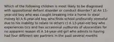 Which of the following children is most likely to be diagnosed with oppositional defiant disorder or conduct disorder? a) An 11-year-old boy who was caught breaking into a home to steal money b) A 6-year-old boy who finds school profoundly stressful due to his inability to relate to others c) A 13-year-old boy who experiences tics and has occasional outbursts of obscenities for no apparent reason d) A 14-year-old girl who admits to having had four different sex partners in the past several months