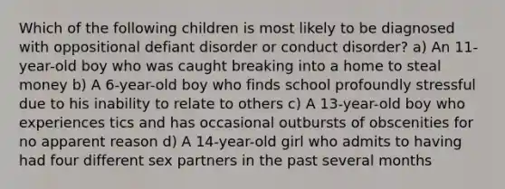 Which of the following children is most likely to be diagnosed with oppositional defiant disorder or conduct disorder? a) An 11-year-old boy who was caught breaking into a home to steal money b) A 6-year-old boy who finds school profoundly stressful due to his inability to relate to others c) A 13-year-old boy who experiences tics and has occasional outbursts of obscenities for no apparent reason d) A 14-year-old girl who admits to having had four different sex partners in the past several months