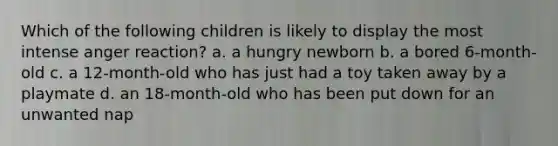 Which of the following children is likely to display the most intense anger reaction? a. a hungry newborn b. a bored 6-month-old c. a 12-month-old who has just had a toy taken away by a playmate d. an 18-month-old who has been put down for an unwanted nap