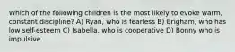 Which of the following children is the most likely to evoke warm, constant discipline? A) Ryan, who is fearless B) Brigham, who has low self-esteem C) Isabella, who is cooperative D) Bonny who is impulsive