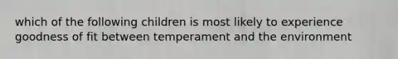 which of the following children is most likely to experience goodness of fit between temperament and the environment