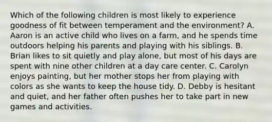 Which of the following children is most likely to experience goodness of fit between temperament and the environment? A. Aaron is an active child who lives on a farm, and he spends time outdoors helping his parents and playing with his siblings. B. Brian likes to sit quietly and play alone, but most of his days are spent with nine other children at a day care center. C. Carolyn enjoys painting, but her mother stops her from playing with colors as she wants to keep the house tidy. D. Debby is hesitant and quiet, and her father often pushes her to take part in new games and activities.