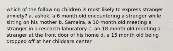 which of the following children is most likely to express stranger anxiety? a. ashok, a 6 month old encountering a stranger while sitting on his mother b. Samaira, a 10-month old meeting a stranger in a research laboratory c. an 18 month old meeting a stranger at the front door of his home d. a 15 month old being dropped off at her childcare center