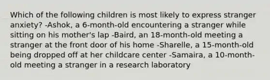 Which of the following children is most likely to express stranger anxiety? -Ashok, a 6-month-old encountering a stranger while sitting on his mother's lap -Baird, an 18-month-old meeting a stranger at the front door of his home -Sharelle, a 15-month-old being dropped off at her childcare center -Samaira, a 10-month-old meeting a stranger in a research laboratory