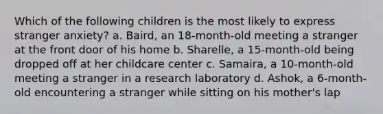 Which of the following children is the most likely to express stranger anxiety? a. Baird, an 18-month-old meeting a stranger at the front door of his home b. Sharelle, a 15-month-old being dropped off at her childcare center c. Samaira, a 10-month-old meeting a stranger in a research laboratory d. Ashok, a 6-month-old encountering a stranger while sitting on his mother's lap