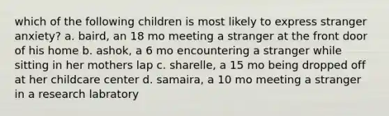 which of the following children is most likely to express stranger anxiety? a. baird, an 18 mo meeting a stranger at the front door of his home b. ashok, a 6 mo encountering a stranger while sitting in her mothers lap c. sharelle, a 15 mo being dropped off at her childcare center d. samaira, a 10 mo meeting a stranger in a research labratory