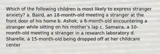 Which of the following children is most likely to express stranger anxiety? a. Baird, an 18-month-old meeting a stranger at the front door of his home b. Ashok, a 6-month-old encountering a stranger while sitting on his mother's lap c. Samaira, a 10-month-old meeting a stranger in a research laboratory d. Sharelle, a 15-month-old being dropped off at her childcare center