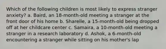 Which of the following children is most likely to express stranger anxiety? a. Baird, an 18-month-old meeting a stranger at the front door of his home b. Sharelle, a 15-month-old being dropped off at her childcare center c. Samaira, a 10-month-old meeting a stranger in a research laboratory d. Ashok, a 6-month-old encountering a stranger while sitting on his mother's lap