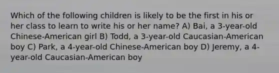 Which of the following children is likely to be the first in his or her class to learn to write his or her name? A) Bai, a 3-year-old Chinese-American girl B) Todd, a 3-year-old Caucasian-American boy C) Park, a 4-year-old Chinese-American boy D) Jeremy, a 4-year-old Caucasian-American boy