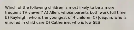 Which of the following children is most likely to be a more frequent TV viewer? A) Allen, whose parents both work full time B) Kayleigh, who is the youngest of 4 children C) Joaquin, who is enrolled in child care D) Catherine, who is low SES