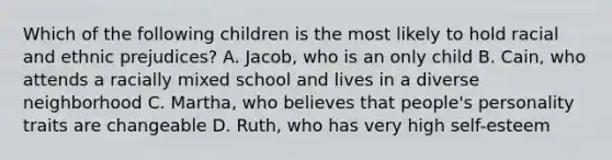 Which of the following children is the most likely to hold racial and ethnic prejudices? A. Jacob, who is an only child B. Cain, who attends a racially mixed school and lives in a diverse neighborhood C. Martha, who believes that people's personality traits are changeable D. Ruth, who has very high self-esteem