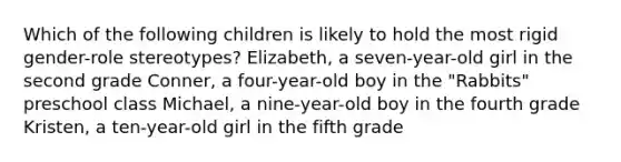 Which of the following children is likely to hold the most rigid gender-role stereotypes? Elizabeth, a seven-year-old girl in the second grade Conner, a four-year-old boy in the "Rabbits" preschool class Michael, a nine-year-old boy in the fourth grade Kristen, a ten-year-old girl in the fifth grade