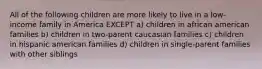 All of the following children are more likely to live in a low-income family in America EXCEPT a) children in african american families b) children in two-parent caucasian families c) children in hispanic american families d) children in single-parent families with other siblings