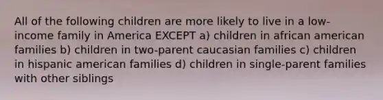 All of the following children are more likely to live in a low-income family in America EXCEPT a) children in african american families b) children in two-parent caucasian families c) children in hispanic american families d) children in single-parent families with other siblings