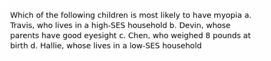 Which of the following children is most likely to have myopia a. Travis, who lives in a high-SES household b. Devin, whose parents have good eyesight c. Chen, who weighed 8 pounds at birth d. Hallie, whose lives in a low-SES household