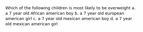 Which of the following children is most likely to be overweight a. a 7 year old African american boy b. a 7 year old european american girl c. a 7 year old mexican american boy d. a 7 year old mexican american girl