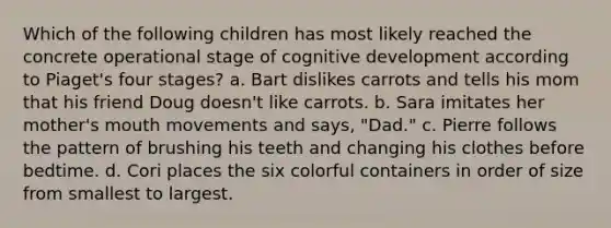 Which of the following children has most likely reached the concrete operational stage of cognitive development according to Piaget's four stages? a. Bart dislikes carrots and tells his mom that his friend Doug doesn't like carrots. b. Sara imitates her mother's mouth movements and says, "Dad." c. Pierre follows the pattern of brushing his teeth and changing his clothes before bedtime. d. Cori places the six colorful containers in order of size from smallest to largest.