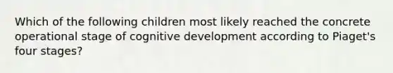 Which of the following children most likely reached the concrete operational stage of cognitive development according to Piaget's four stages?