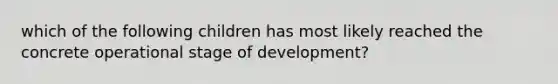 which of the following children has most likely reached the concrete operational stage of development?