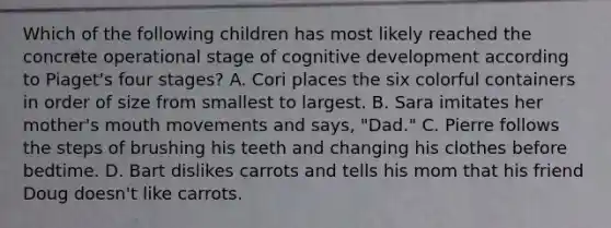 Which of the following children has most likely reached the concrete operational stage of cognitive development according to Piaget's four stages? A. Cori places the six colorful containers in order of size from smallest to largest. B. Sara imitates her mother's mouth movements and says, "Dad." C. Pierre follows the steps of brushing his teeth and changing his clothes before bedtime. D. Bart dislikes carrots and tells his mom that his friend Doug doesn't like carrots.