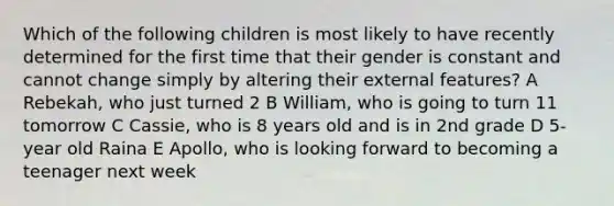 Which of the following children is most likely to have recently determined for the first time that their gender is constant and cannot change simply by altering their external features? A Rebekah, who just turned 2 B William, who is going to turn 11 tomorrow C Cassie, who is 8 years old and is in 2nd grade D 5-year old Raina E Apollo, who is looking forward to becoming a teenager next week